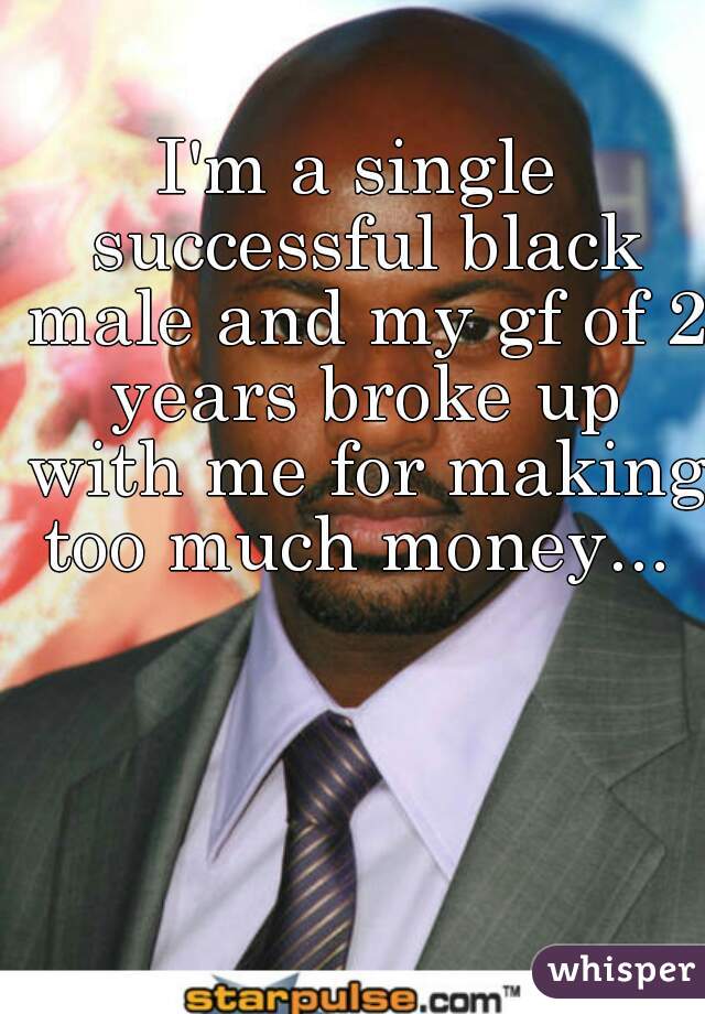 I'm a single successful black male and my gf of 2 years broke up with me for making too much money... 