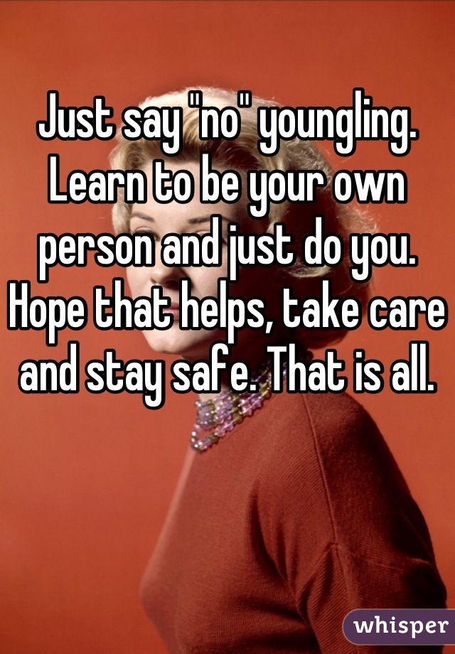 Just say "no" youngling. Learn to be your own person and just do you. Hope that helps, take care and stay safe. That is all.