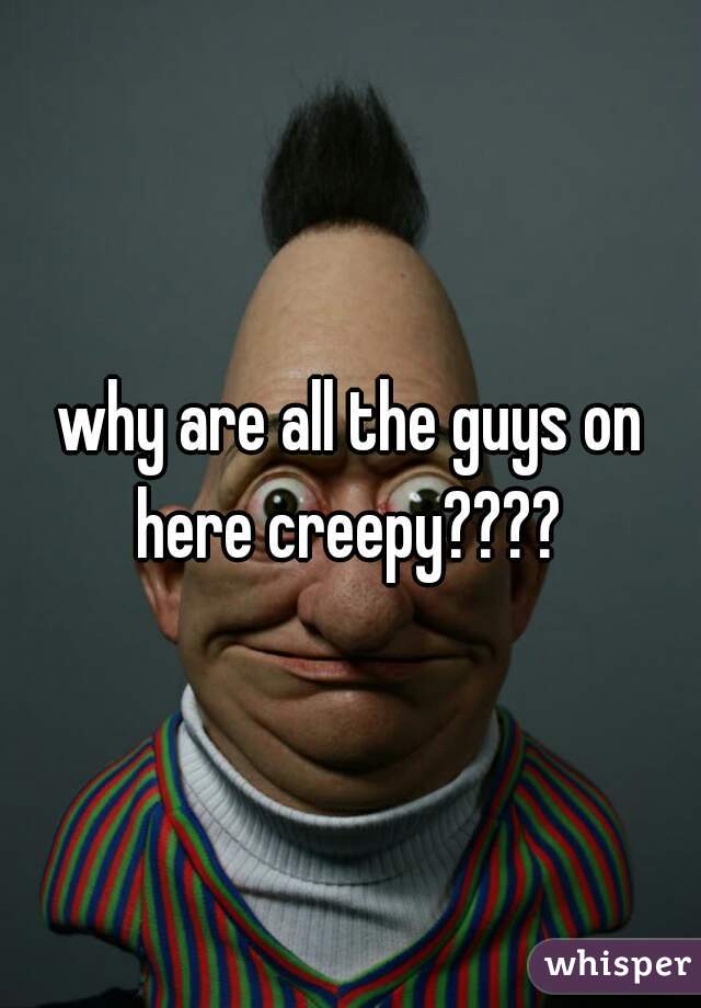 why are all the guys on here creepy???? 