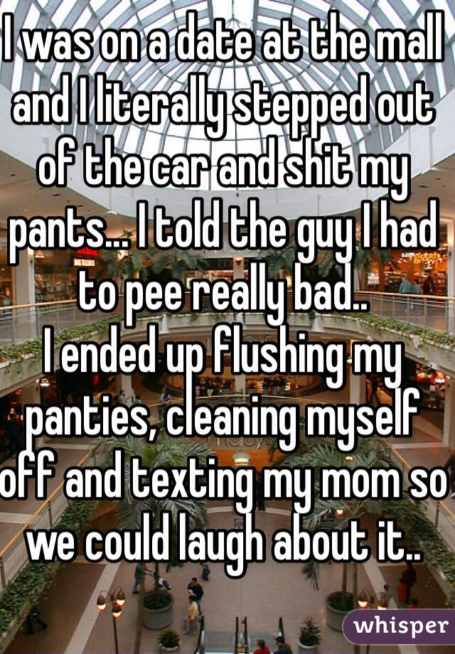 I was on a date at the mall and I literally stepped out of the car and shit my pants... I told the guy I had to pee really bad..
I ended up flushing my panties, cleaning myself off and texting my mom so we could laugh about it..