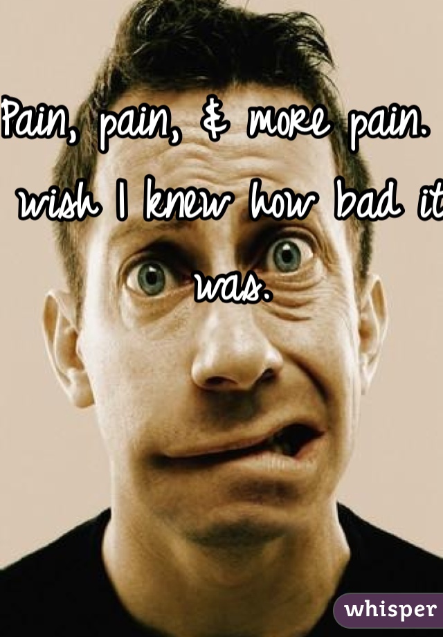 Pain, pain, & more pain. I wish I knew how bad it was. 