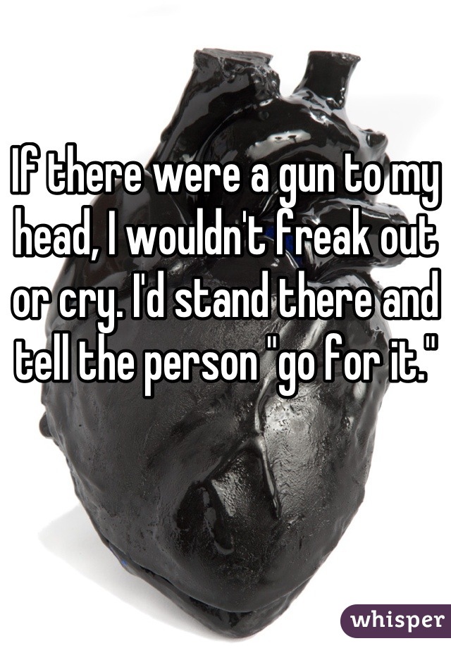 If there were a gun to my head, I wouldn't freak out or cry. I'd stand there and tell the person "go for it."