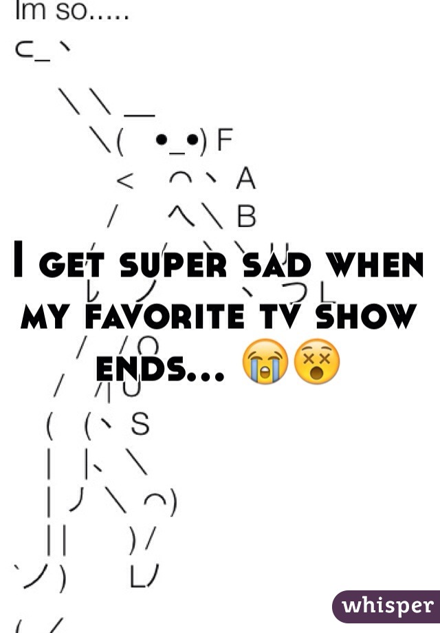 I get super sad when my favorite tv show ends... 😭😵