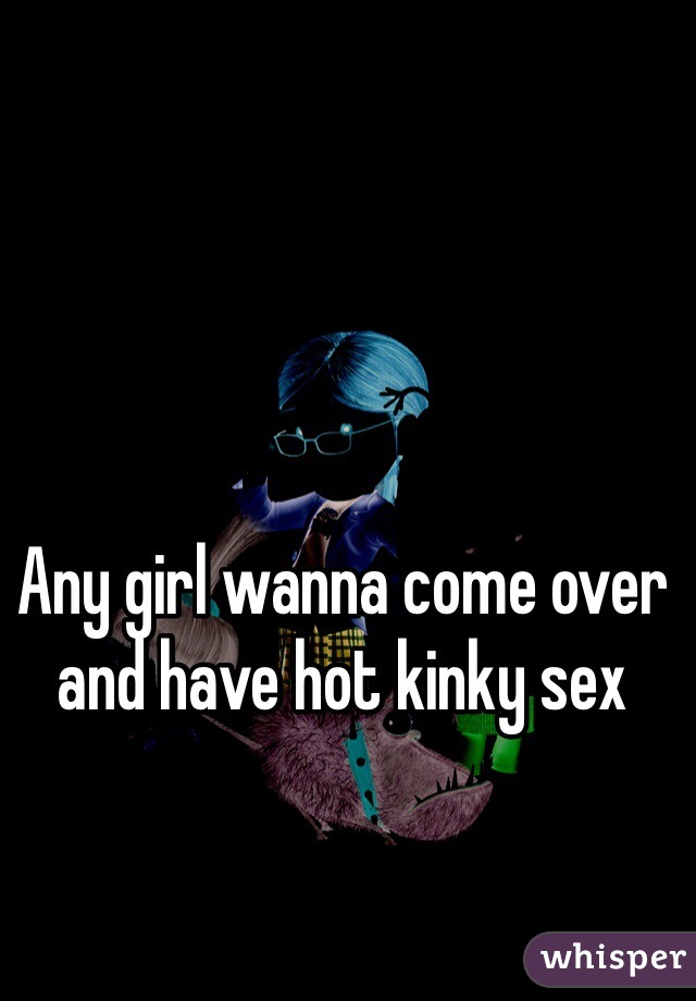 Any girl wanna come over and have hot kinky sex
