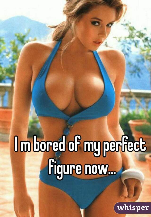 I m bored of my perfect figure now...
