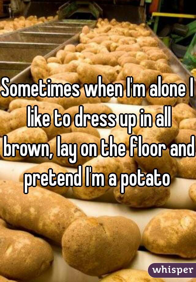 Sometimes when I'm alone I like to dress up in all brown, lay on the floor and pretend I'm a potato 