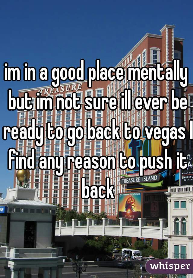 im in a good place mentally but im not sure ill ever be ready to go back to vegas I find any reason to push it back