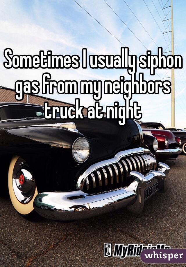 Sometimes I usually siphon gas from my neighbors truck at night   