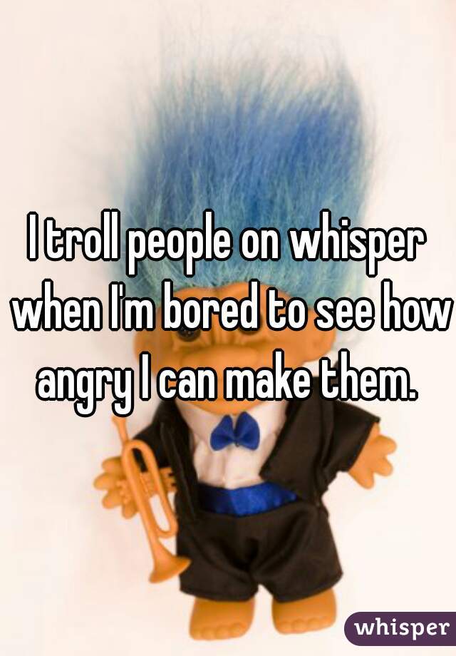 I troll people on whisper when I'm bored to see how angry I can make them. 
