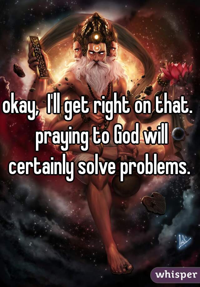 okay,  I'll get right on that.  praying to God will certainly solve problems. 