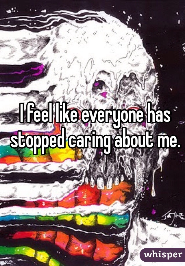 I feel like everyone has stopped caring about me.