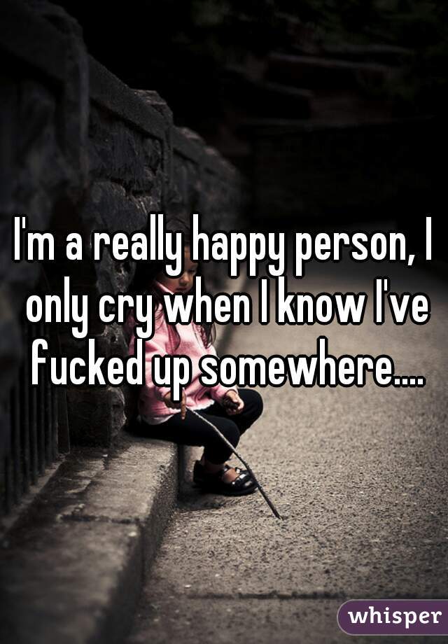 I'm a really happy person, I only cry when I know I've fucked up somewhere....