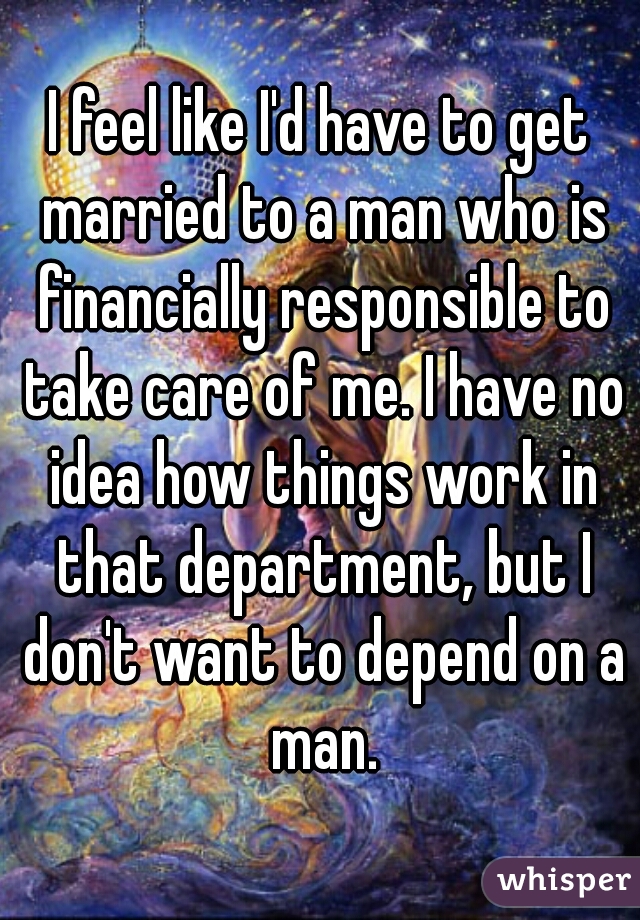 I feel like I'd have to get married to a man who is financially responsible to take care of me. I have no idea how things work in that department, but I don't want to depend on a man.