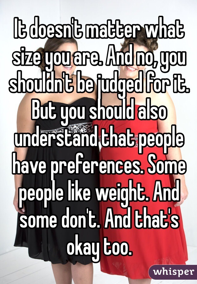 It doesn't matter what size you are. And no, you shouldn't be judged for it. But you should also understand that people have preferences. Some people like weight. And some don't. And that's okay too.