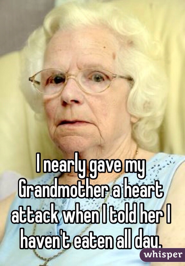 I nearly gave my Grandmother a heart attack when I told her I haven't eaten all day. 