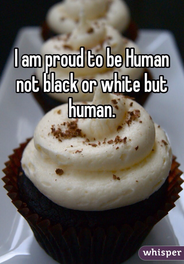 I am proud to be Human not black or white but human.  