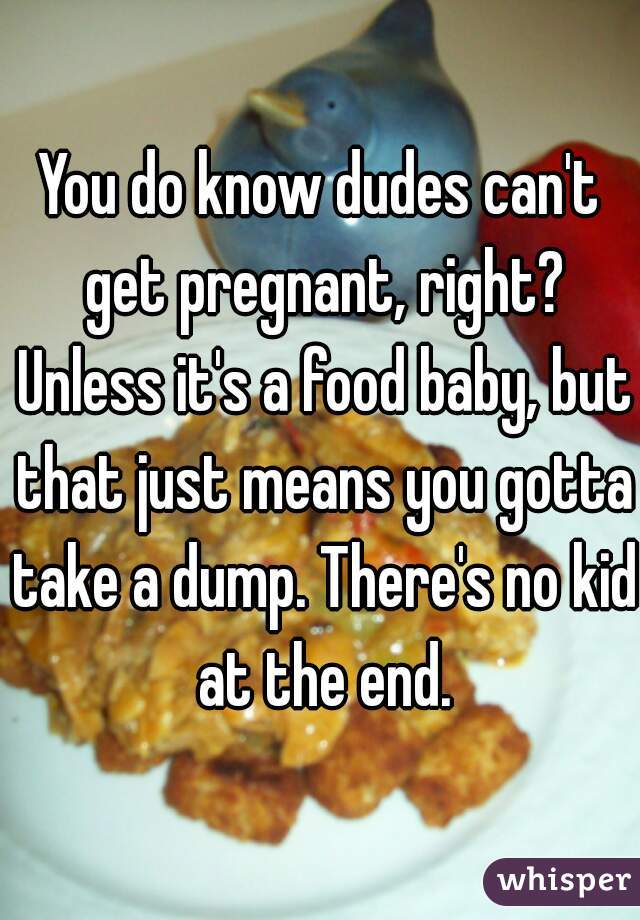 You do know dudes can't get pregnant, right? Unless it's a food baby, but that just means you gotta take a dump. There's no kid at the end.