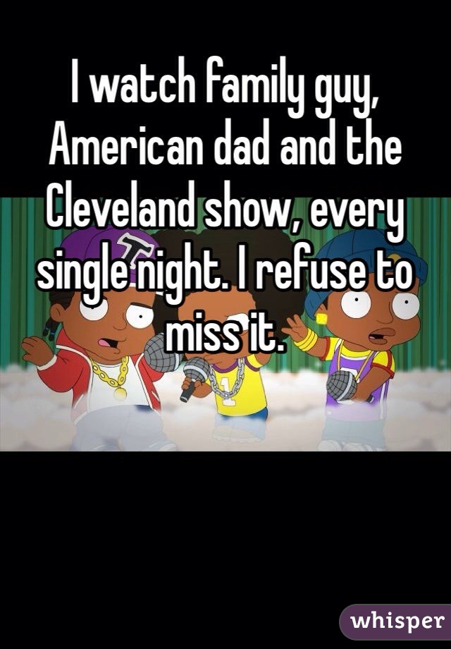 I watch family guy, American dad and the Cleveland show, every single night. I refuse to miss it. 