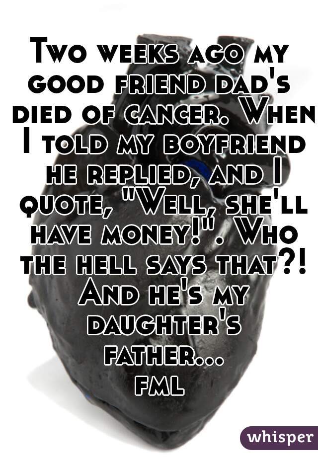 Two weeks ago my good friend dad's  died of cancer. When I told my boyfriend he replied, and I quote, "Well, she'll have money!". Who the hell says that?! And he's my daughter's father... fml 
