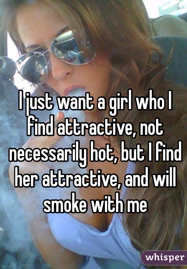 I just want a girl who I find attractive, not necessarily hot, but I find her attractive, and will smoke with me