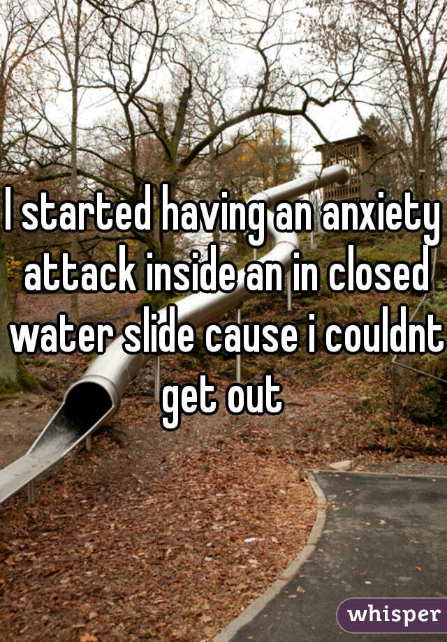 I started having an anxiety attack inside an in closed water slide cause i couldnt get out 
