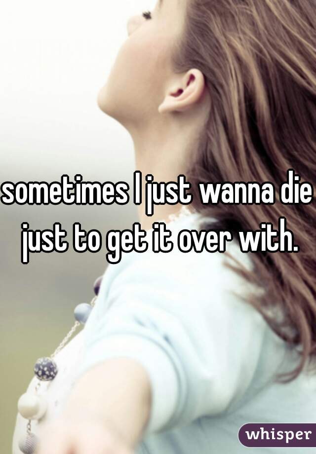 sometimes I just wanna die just to get it over with.