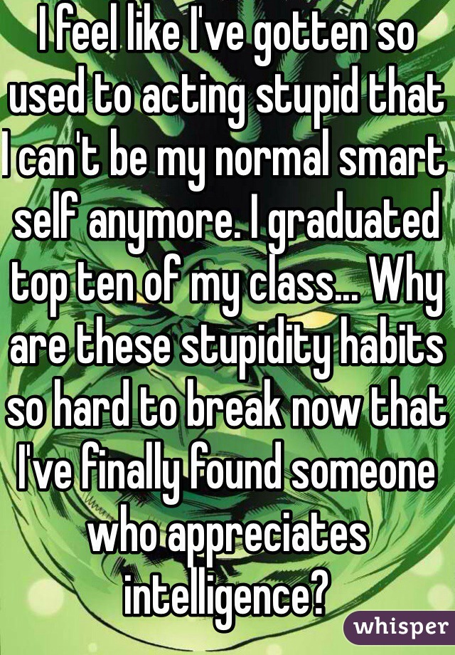 I feel like I've gotten so used to acting stupid that I can't be my normal smart self anymore. I graduated top ten of my class... Why are these stupidity habits so hard to break now that I've finally found someone who appreciates intelligence?