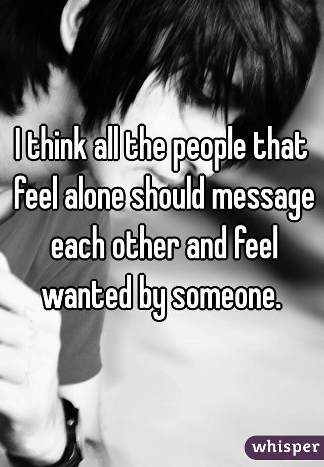 I think all the people that feel alone should message each other and feel wanted by someone. 