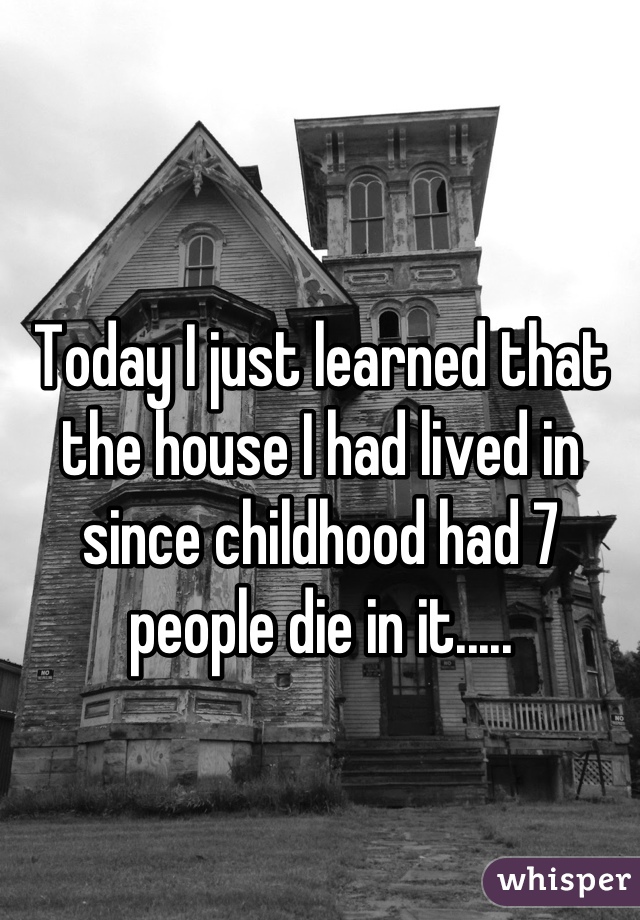 Today I just learned that the house I had lived in since childhood had 7 people die in it.....