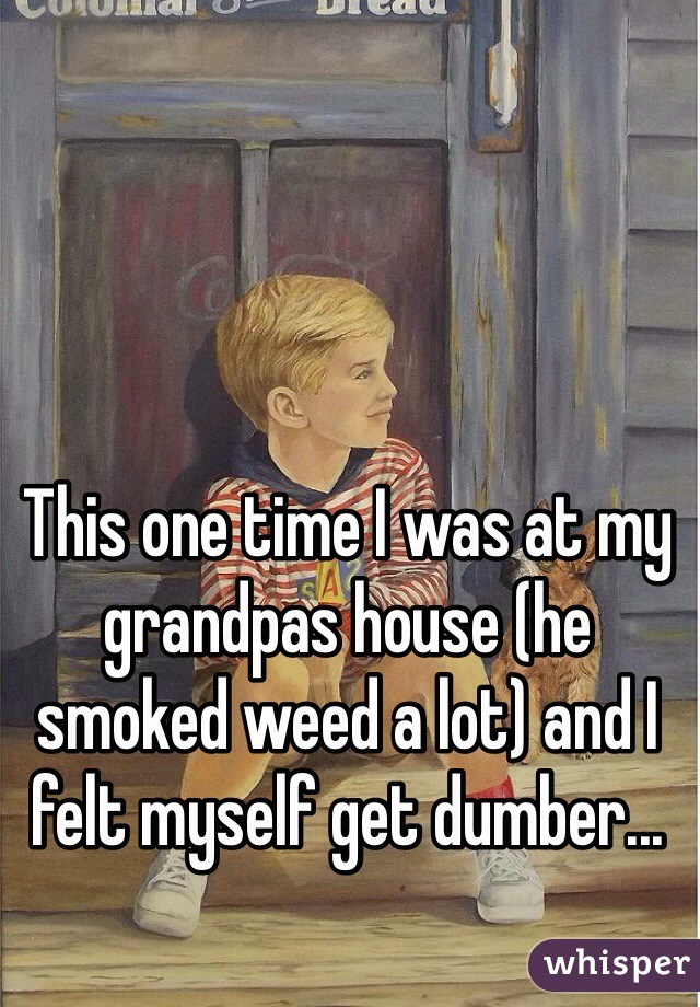 This one time I was at my grandpas house (he smoked weed a lot) and I felt myself get dumber...