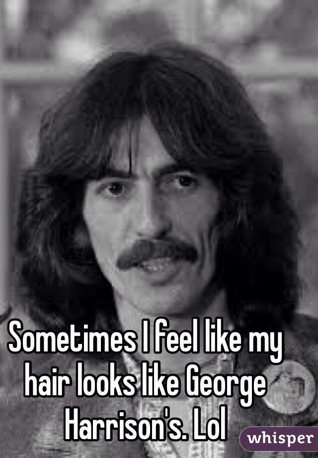 Sometimes I feel like my hair looks like George Harrison's. Lol