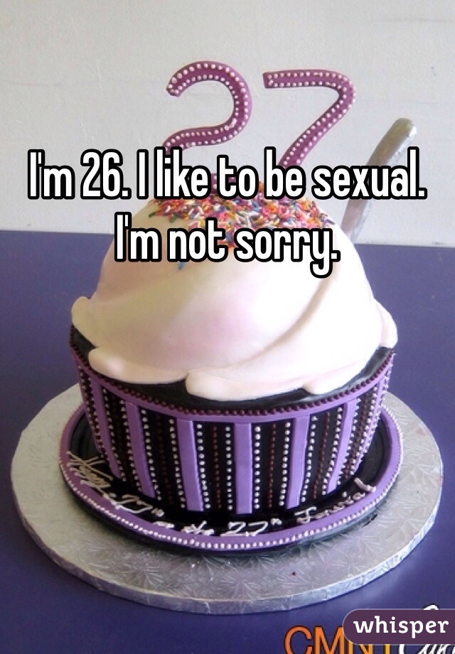 I'm 26. I like to be sexual. I'm not sorry. 