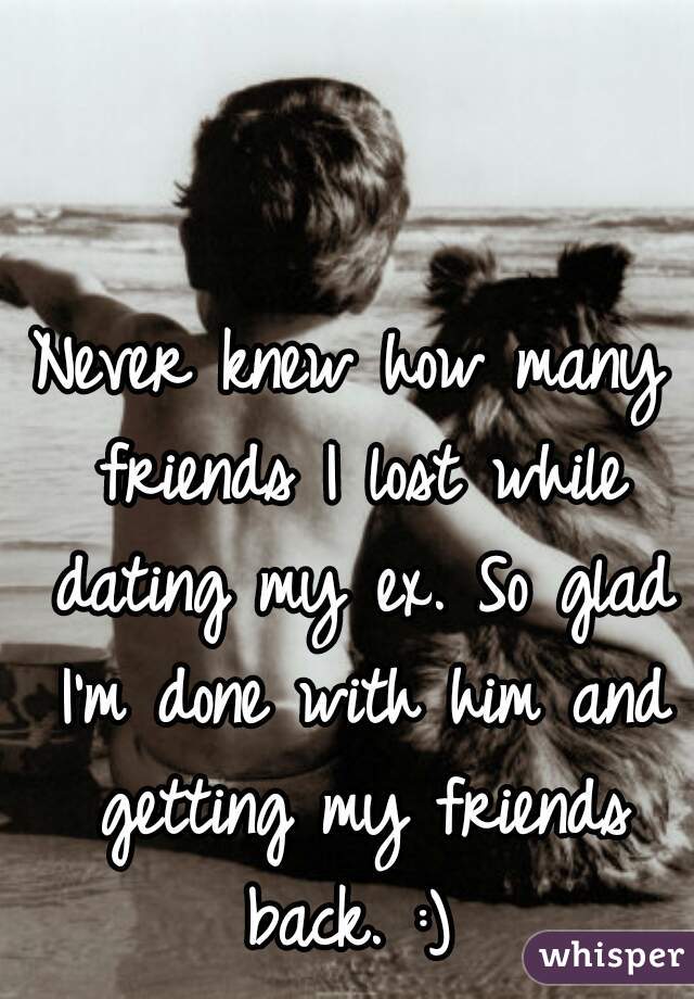Never knew how many friends I lost while dating my ex. So glad I'm done with him and getting my friends back. :) 