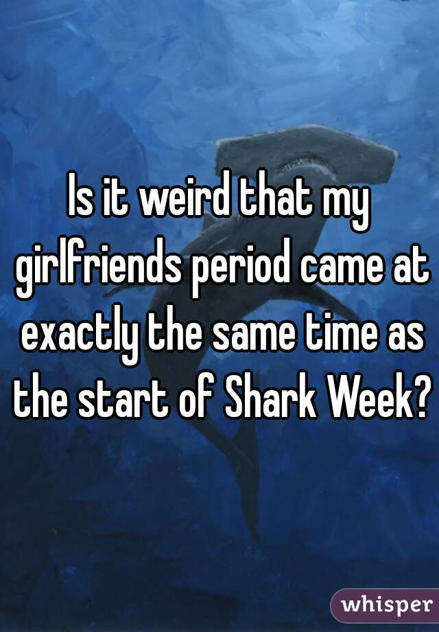 Is it weird that my girlfriends period came at exactly the same time as the start of Shark Week?