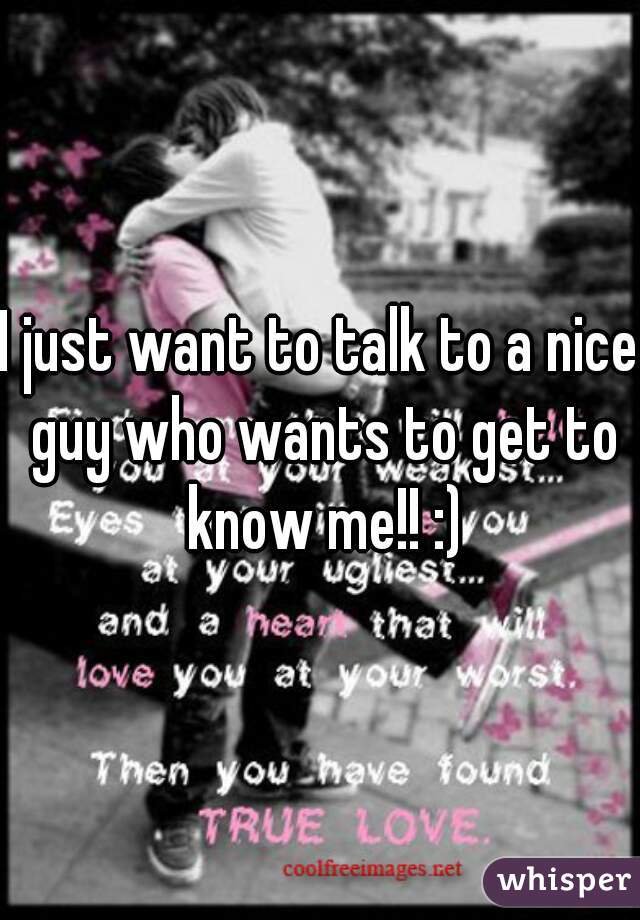 I just want to talk to a nice guy who wants to get to know me!! :)