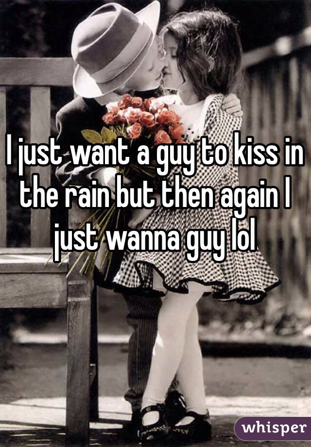 I just want a guy to kiss in the rain but then again I just wanna guy lol