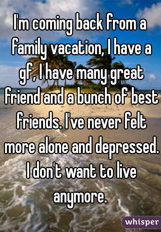 I'm coming back from a family vacation, I have a gf, I have many great friend and a bunch of best friends. I've never felt more alone and depressed. I don't want to live anymore. 