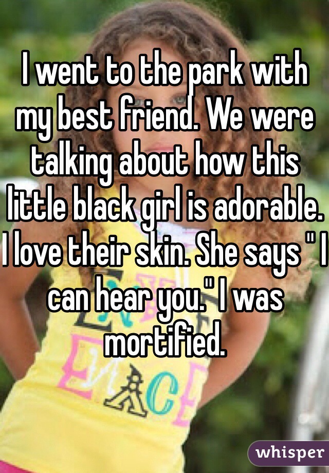 I went to the park with my best friend. We were talking about how this little black girl is adorable. I love their skin. She says " I can hear you." I was mortified. 