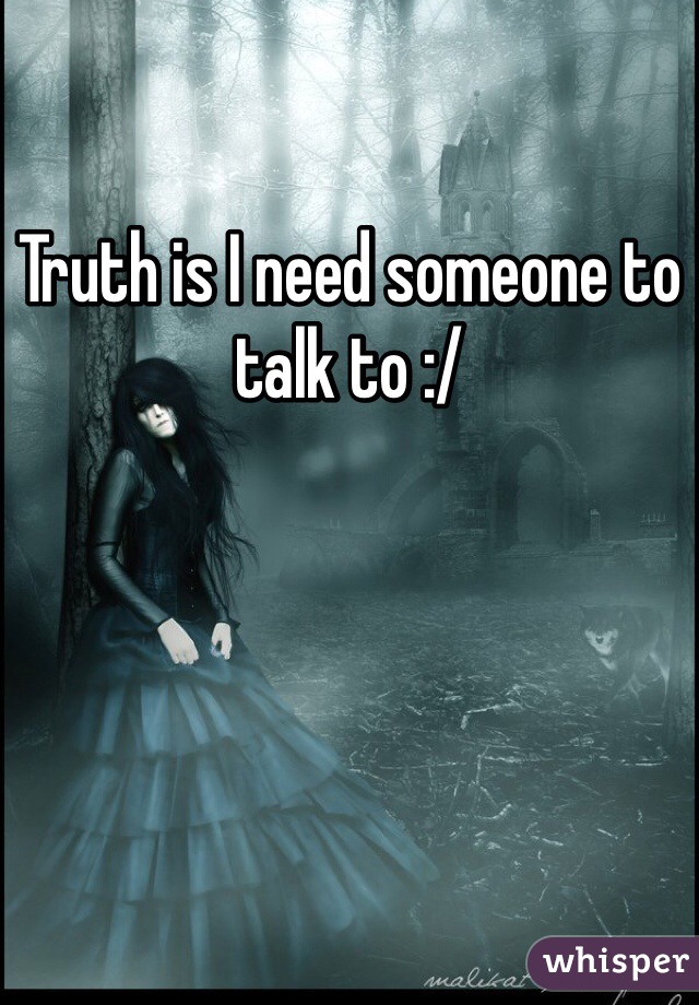 Truth is I need someone to talk to :/