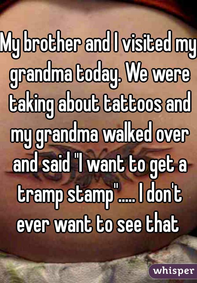 My brother and I visited my grandma today. We were taking about tattoos and my grandma walked over and said "I want to get a tramp stamp"..... I don't ever want to see that 