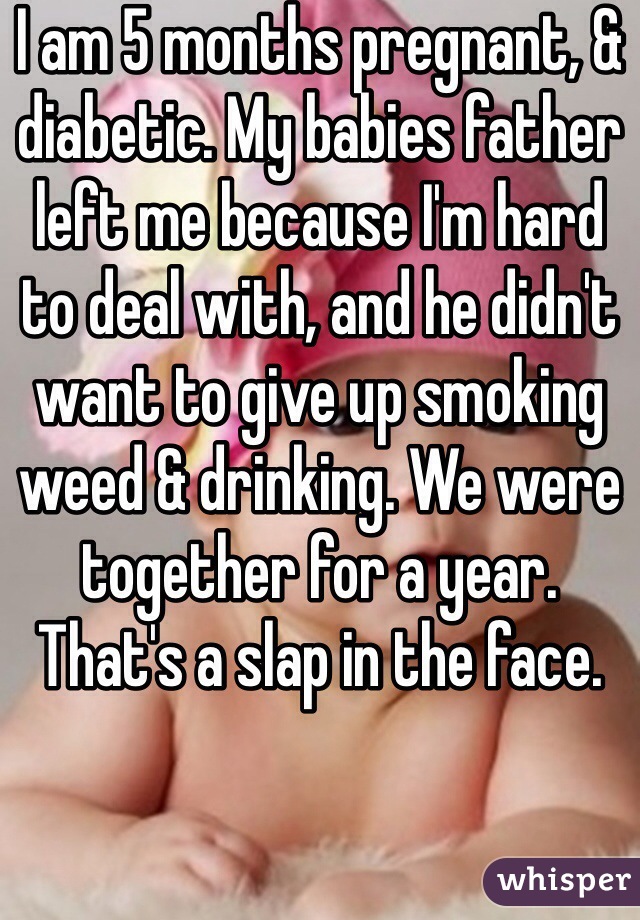 I am 5 months pregnant, & diabetic. My babies father left me because I'm hard to deal with, and he didn't want to give up smoking weed & drinking. We were together for a year. That's a slap in the face. 