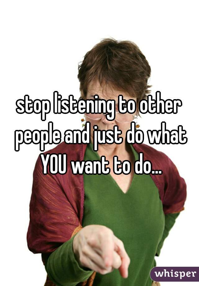 stop listening to other people and just do what YOU want to do...