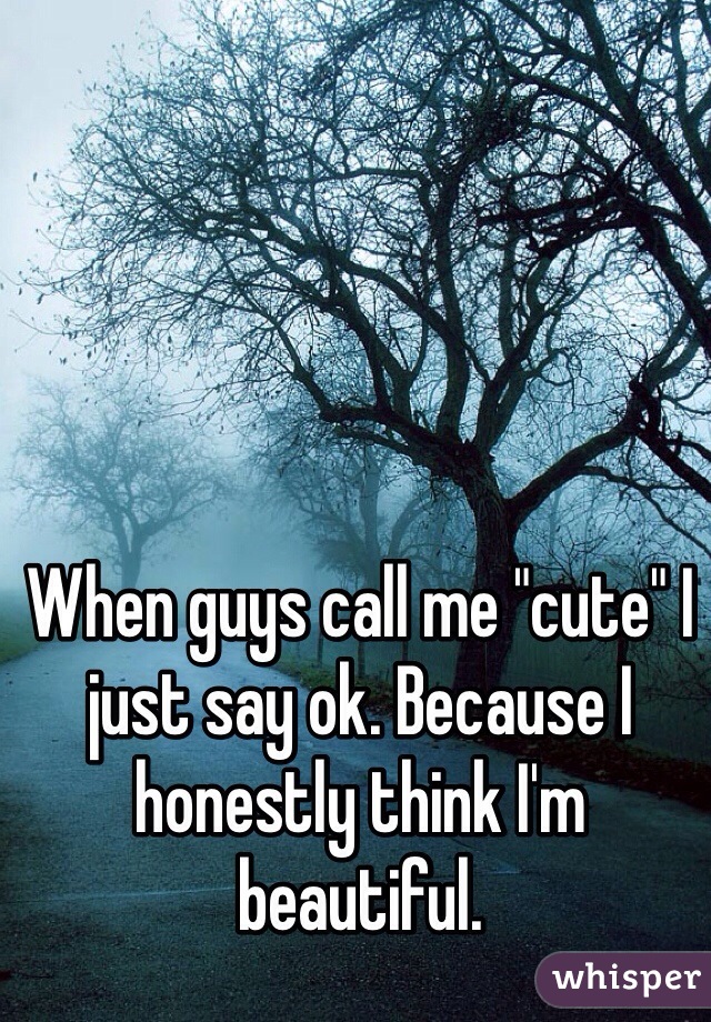 When guys call me "cute" I just say ok. Because I honestly think I'm beautiful. 