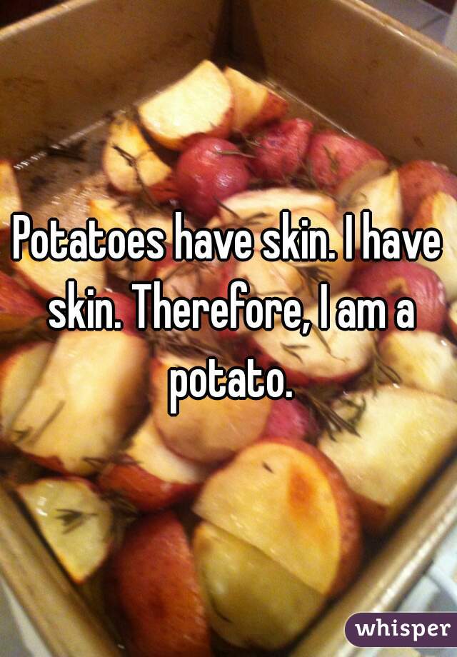 Potatoes have skin. I have skin. Therefore, I am a potato.