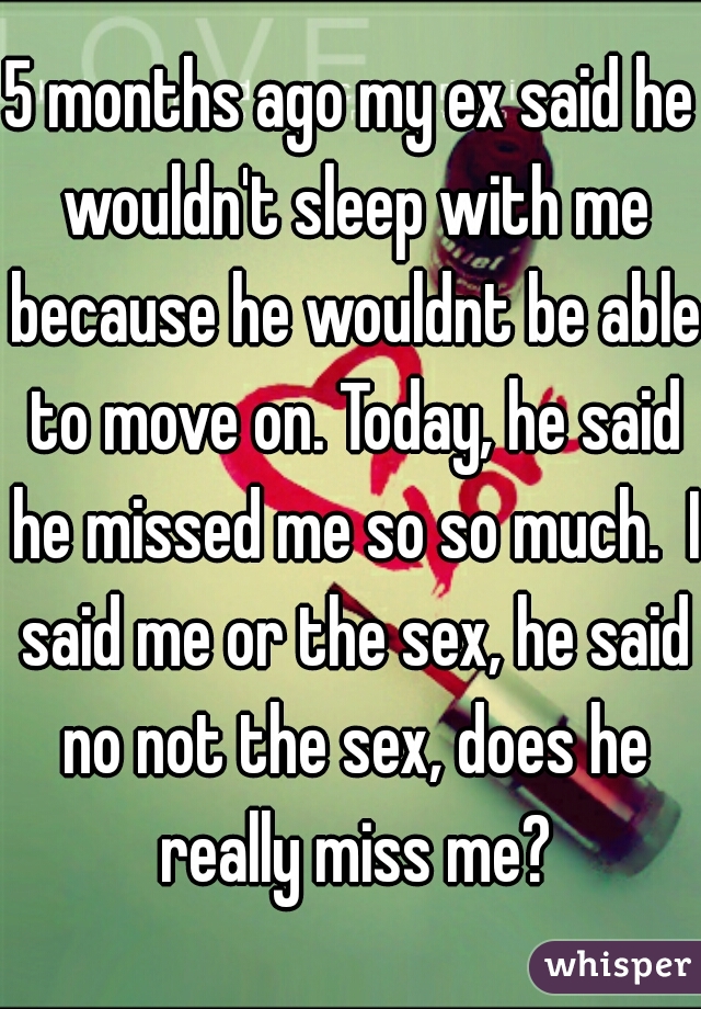 5 months ago my ex said he wouldn't sleep with me because he wouldnt be able to move on. Today, he said he missed me so so much.  I said me or the sex, he said no not the sex, does he really miss me?