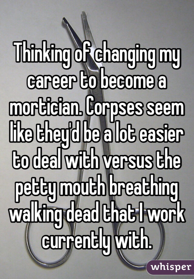 Thinking of changing my career to become a mortician. Corpses seem like they'd be a lot easier to deal with versus the petty mouth breathing walking dead that I work currently with.