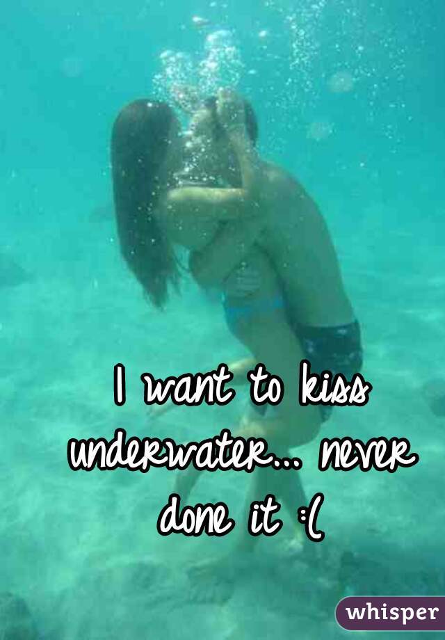  I want to kiss underwater... never done it :(