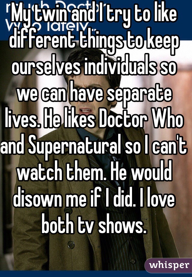 My twin and I try to like different things to keep ourselves individuals so we can have separate lives. He likes Doctor Who and Supernatural so I can't watch them. He would disown me if I did. I love both tv shows. 
