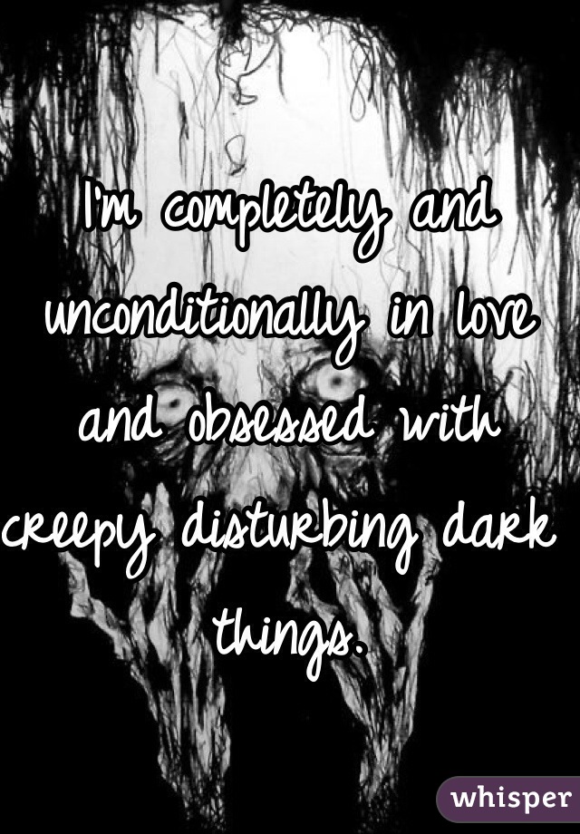 I'm completely and unconditionally in love and obsessed with creepy disturbing dark things.