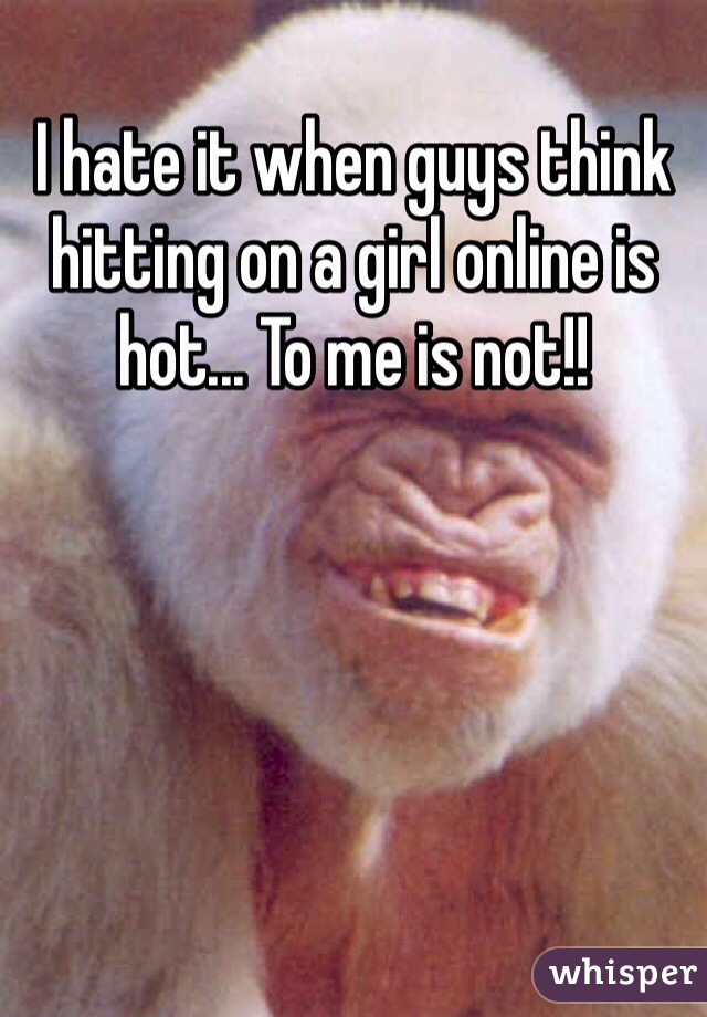 I hate it when guys think hitting on a girl online is hot... To me is not!!